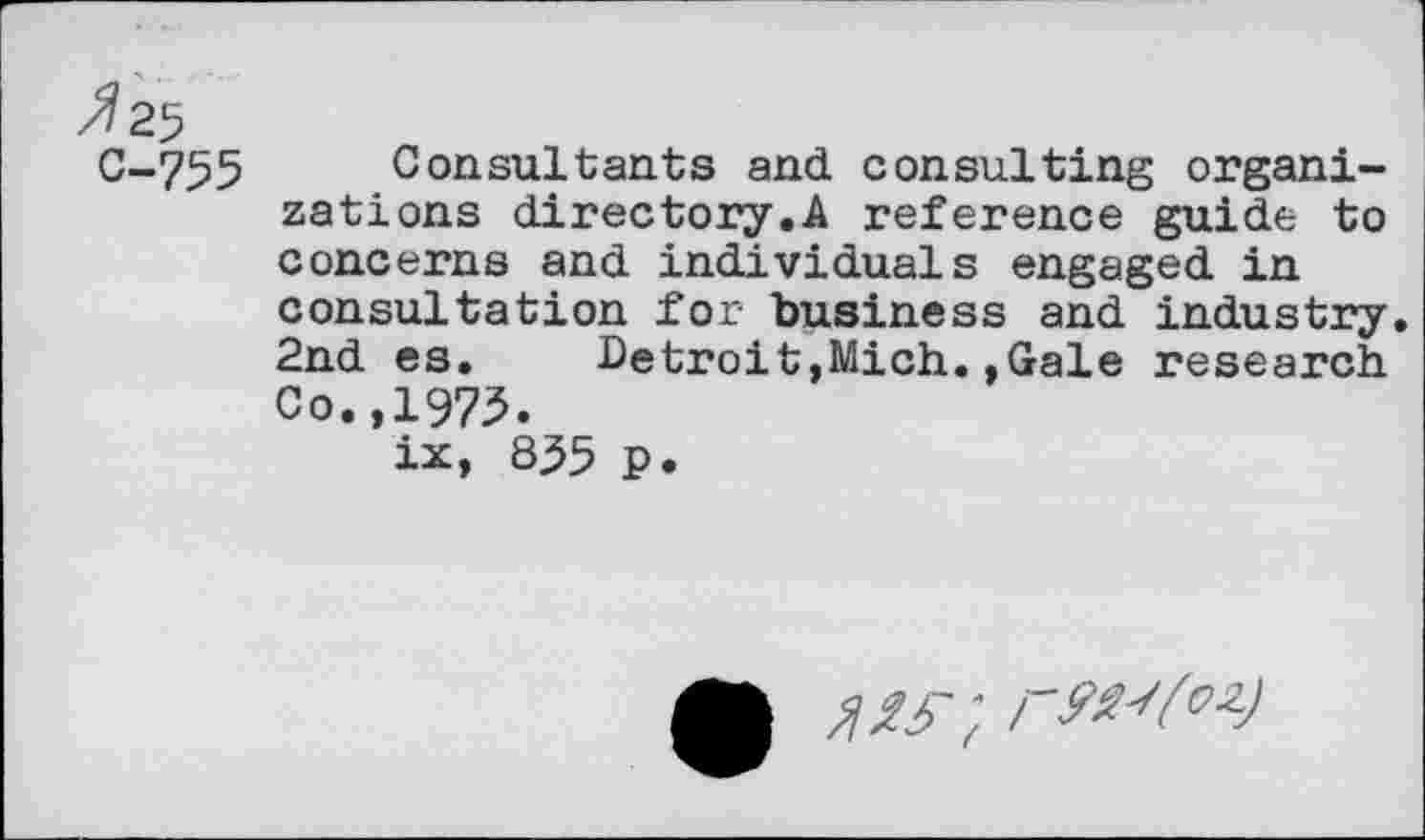 ﻿/7 25
C-755 Consultants and consulting organizations directory.A reference guide to concerns and individuals engaged in consultation for business and industry. 2nd es. Detroit,Mich.»Gale research Co.,1975.
ix, 835 p.